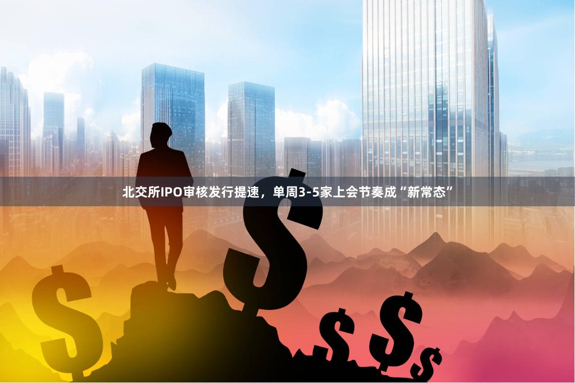 北交所IPO审核发行提速，单周3-5家上会节奏成“新常态”