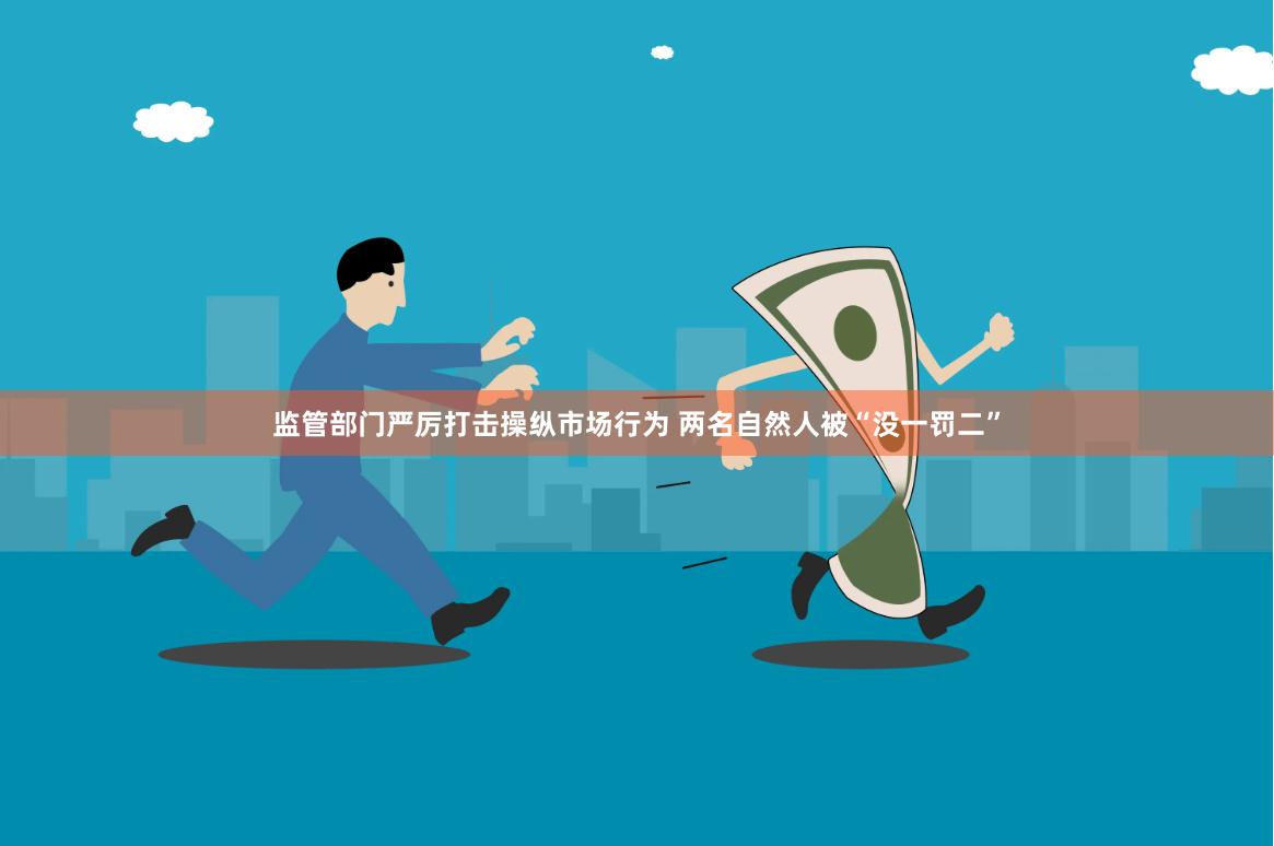 监管部门严厉打击操纵市场行为 两名自然人被“没一罚二”