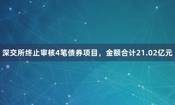 深交所终止审核4笔债券项目，金额合计21.02亿元