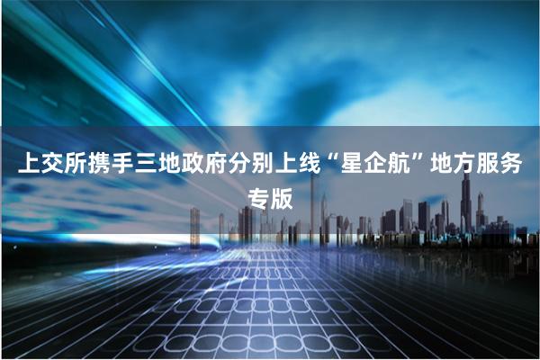 上交所携手三地政府分别上线“星企航”地方服务专版