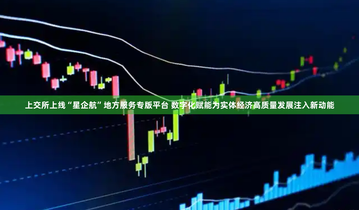 上交所上线“星企航”地方服务专版平台 数字化赋能为实体经济高质量发展注入新动能