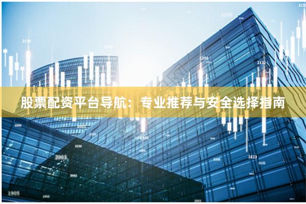股票配资平台导航：专业推荐与安全选择指南
